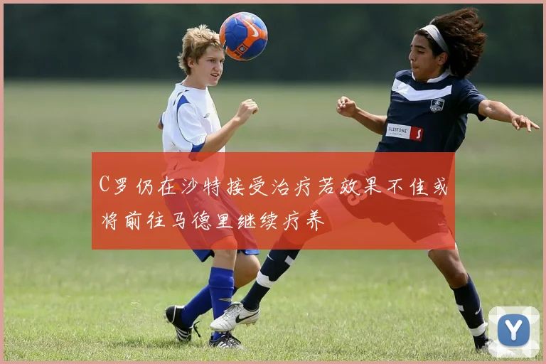 C罗仍在沙特接受治疗若效果不佳或将前往马德里继续疗养