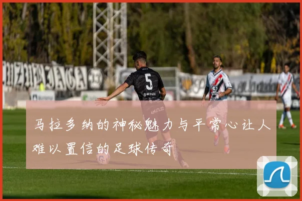 马拉多纳的神秘魅力与平常心让人难以置信的足球传奇
