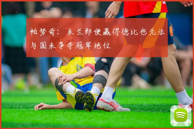 帕努奇：米兰即便赢得德比也无法与国米争夺冠军地位