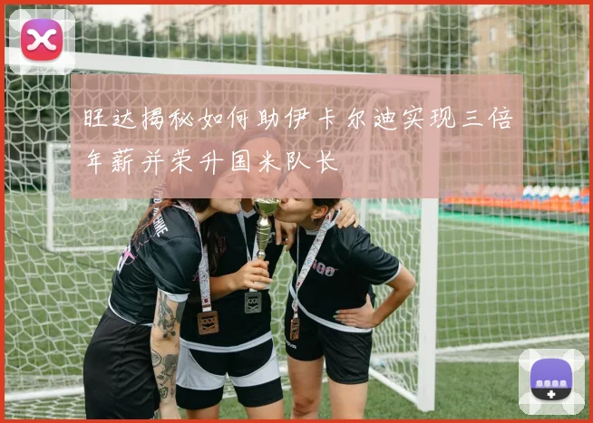 旺达揭秘如何助伊卡尔迪实现三倍年薪并荣升国米队长