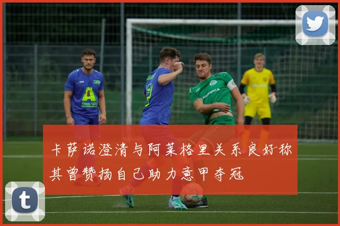 卡萨诺澄清与阿莱格里关系良好称其曾赞扬自己助力意甲夺冠