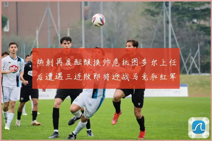 热刺再度酝酿换帅危机图多尔上任后遭遇三连败即将迎战马竞和红军
