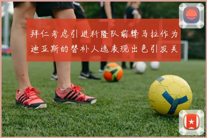 拜仁考虑引进科隆队前锋马拉作为迪亚斯的替补人选表现出色引发关注