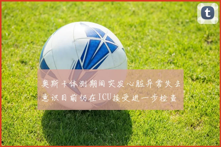 奥斯卡体测期间突发心脏异常失去意识目前仍在ICU接受进一步检查