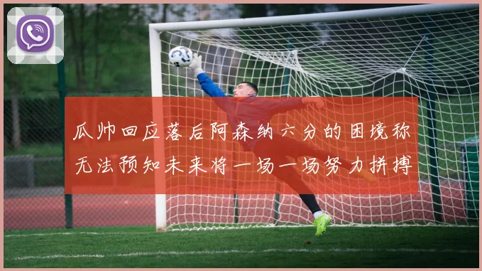 瓜帅回应落后阿森纳六分的困境称无法预知未来将一场一场努力拼搏