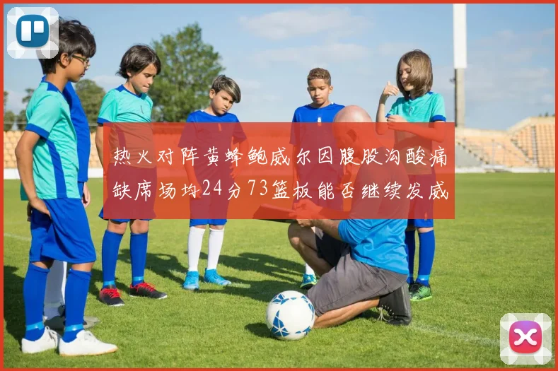 热火对阵黄蜂鲍威尔因腹股沟酸痛缺席场均24分73篮板能否继续发威