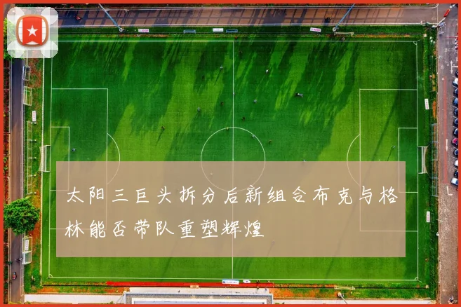 太阳三巨头拆分后新组合布克与格林能否带队重塑辉煌