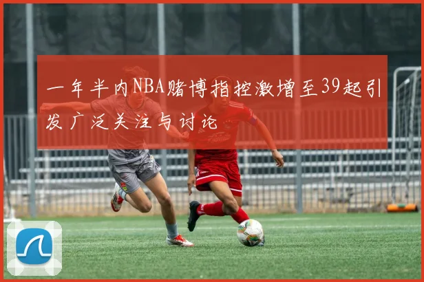 一年半内NBA赌博指控激增至39起引发广泛关注与讨论