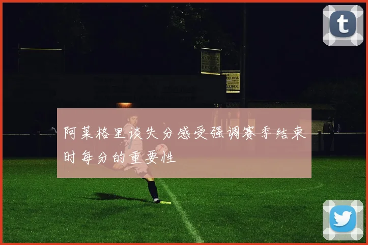 阿莱格里谈失分感受强调赛季结束时每分的重要性
