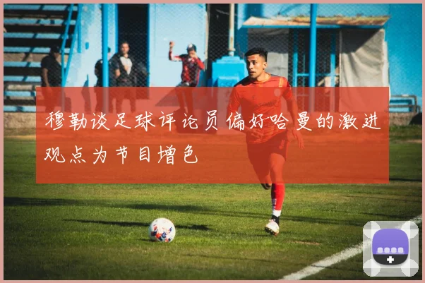 穆勒谈足球评论员偏好哈曼的激进观点为节目增色