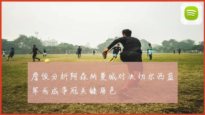 詹俊分析阿森纳曼城对决切尔西蓝军或成争冠关键角色