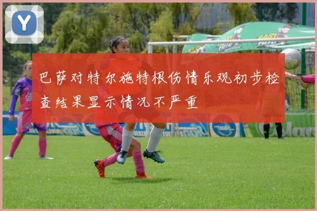 巴萨对特尔施特根伤情乐观初步检查结果显示情况不严重