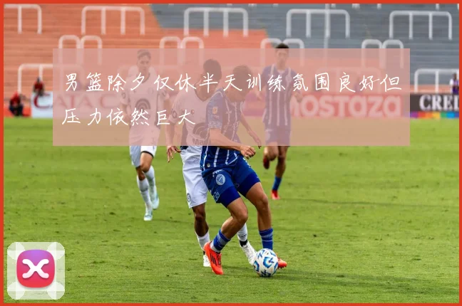 男篮除夕仅休半天训练氛围良好但压力依然巨大