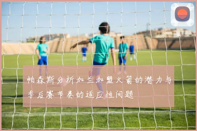 帕森斯分析加兰加盟火箭的潜力与季后赛节奏的适应性问题