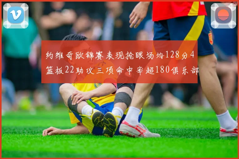 约维奇欧锦赛表现抢眼场均128分4篮板22助攻三项命中率超180俱乐部