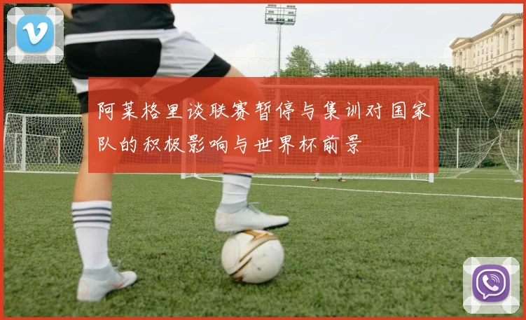 阿莱格里谈联赛暂停与集训对国家队的积极影响与世界杯前景