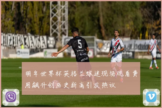 明年世界杯英格兰球迷现场观看费用飙升创历史新高引发热议