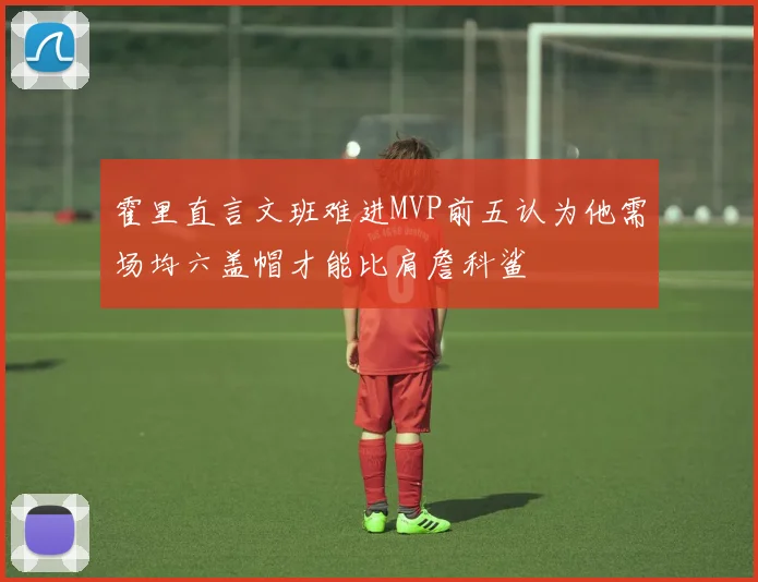 霍里直言文班难进MVP前五认为他需场均六盖帽才能比肩詹科鲨