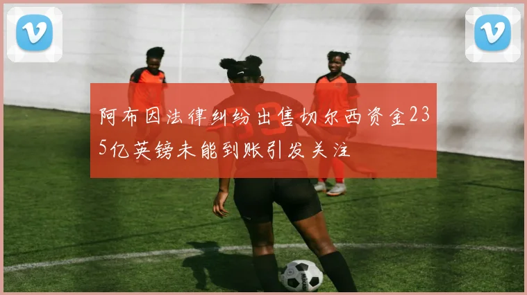阿布因法律纠纷出售切尔西资金235亿英镑未能到账引发关注