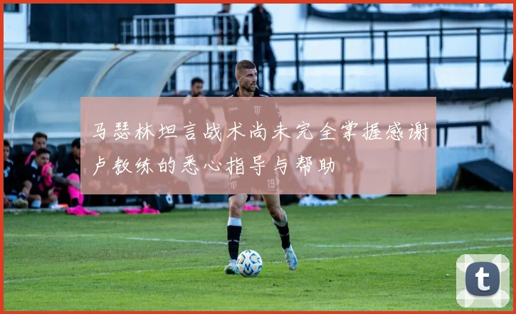 马瑟林坦言战术尚未完全掌握感谢卢教练的悉心指导与帮助