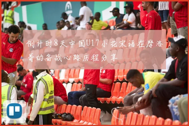倒计时8天中国U17小花宋语在摩洛哥的备战心路历程分享