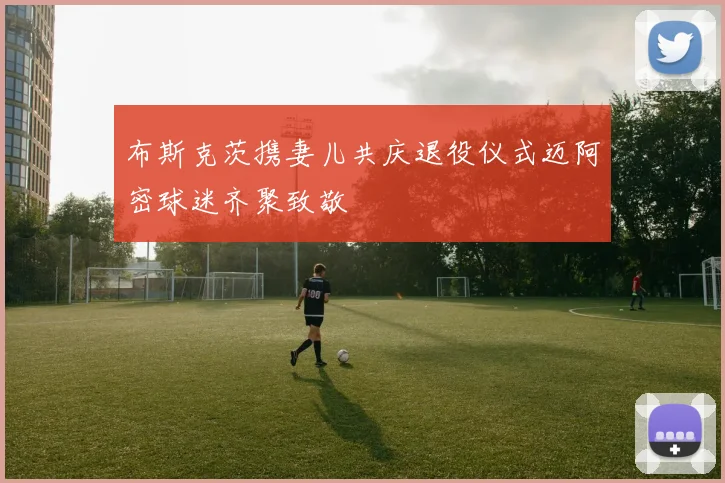 布斯克茨携妻儿共庆退役仪式迈阿密球迷齐聚致敬