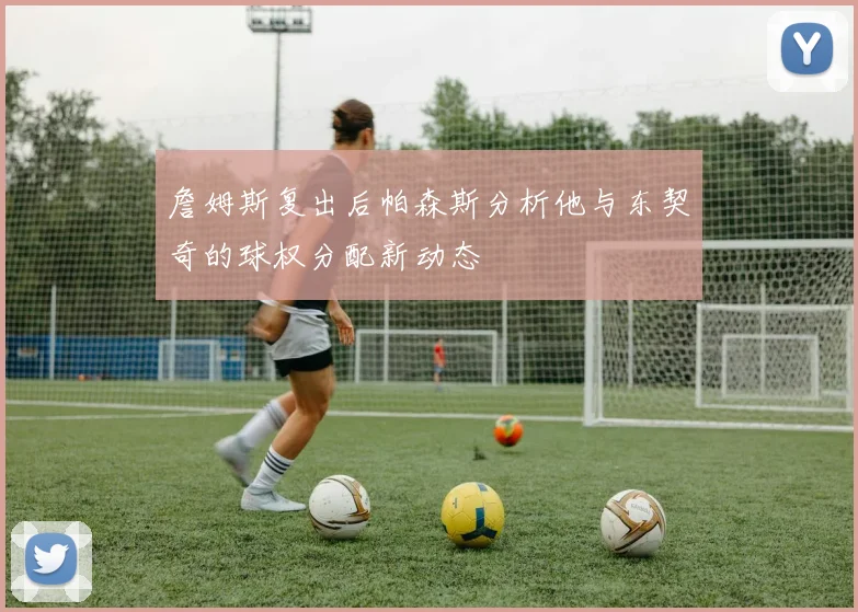 詹姆斯复出后帕森斯分析他与东契奇的球权分配新动态
