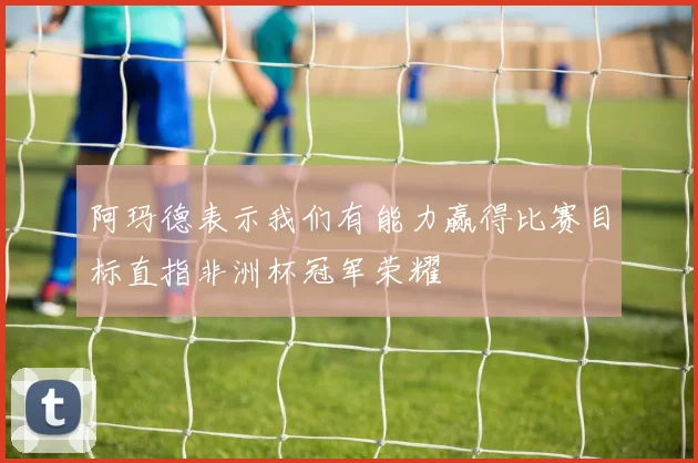 阿玛德表示我们有能力赢得比赛目标直指非洲杯冠军荣耀